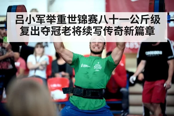 吕小军举重世锦赛八十一公斤级复出夺冠老将续写传奇新篇章
