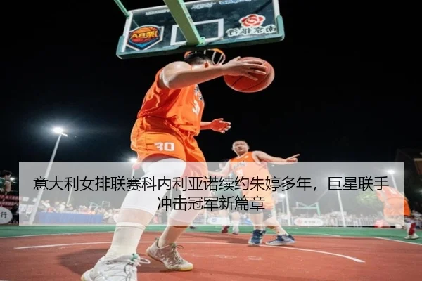 意大利女排联赛科内利亚诺续约朱婷多年，巨星联手冲击冠军新篇章