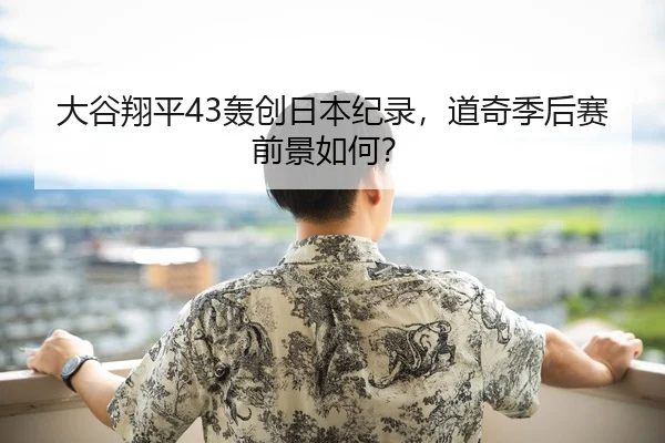 大谷翔平43轰创日本纪录，道奇季后赛前景如何？