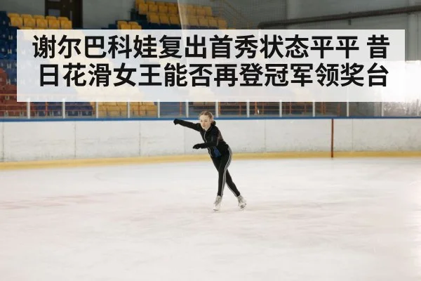 谢尔巴科娃复出首秀状态平平 昔日花滑女王能否再登冠军领奖台